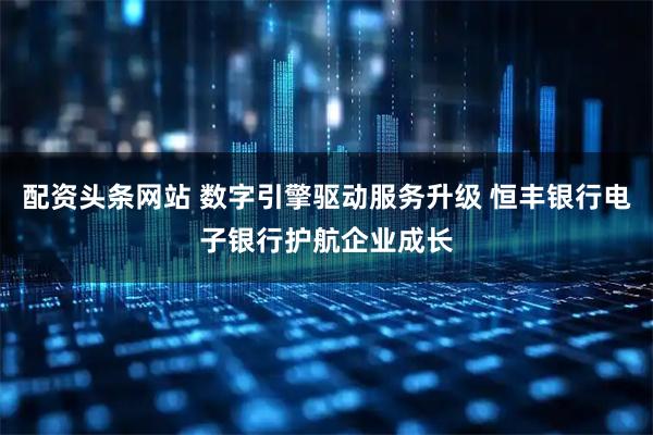 配资头条网站 数字引擎驱动服务升级 恒丰银行电子银行护航企业成长