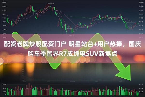 配资老牌炒股配资门户 明星站台+用户热捧，国庆购车季智界R7成纯电SUV新焦点