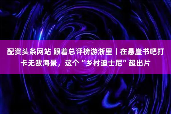 配资头条网站 跟着总评榜游浙里丨在悬崖书吧打卡无敌海景，这个“乡村迪士尼”超出片